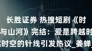 长胜证券 热搜短剧《时光缝里的爱与山河》完结：爱是跨越时空的针线引发热议_姜蝉_光团_灵魂
