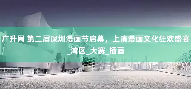 广升网 第二届深圳漫画节启幕，上演漫画文化狂欢盛宴_湾区_大赛_插画