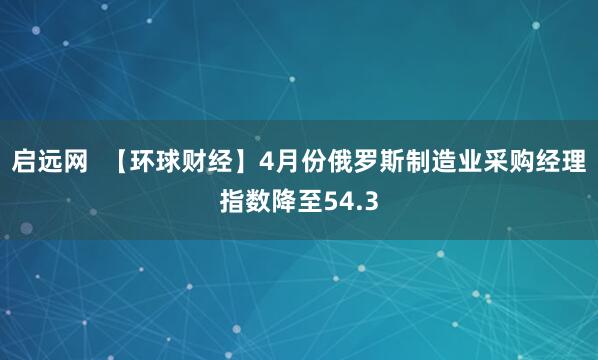 启远网  【环球财经】4月份俄罗斯制造业采购经理指数降至54.3
