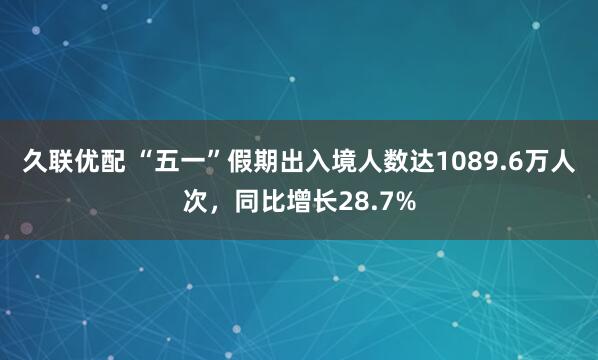 久联优配 “五一”假期出入境人数达1089.6万人次，同比增长28.7%