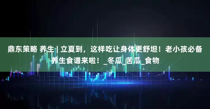 鼎东策略 养生 | 立夏到，这样吃让身体更舒坦！老小孩必备养生食谱来啦！_冬瓜_苦瓜_食物