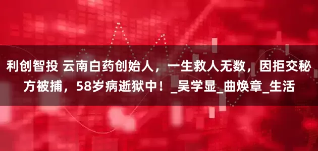 利创智投 云南白药创始人，一生救人无数，因拒交秘方被捕，58岁病逝狱中！_吴学显_曲焕章_生活
