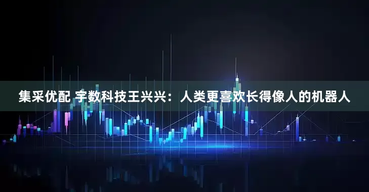 集采优配 宇数科技王兴兴：人类更喜欢长得像人的机器人