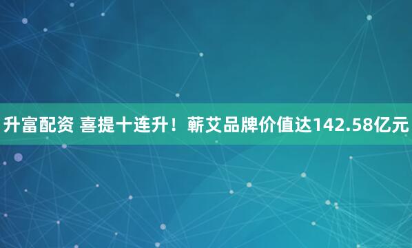升富配资 喜提十连升！蕲艾品牌价值达142.58亿元