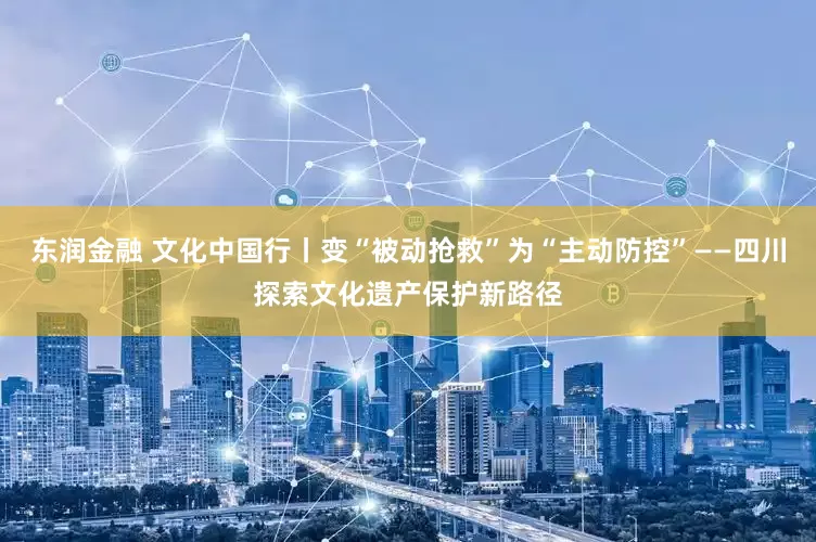 东润金融 文化中国行丨变“被动抢救”为“主动防控”——四川探索文化遗产保护新路径