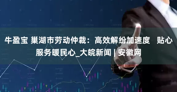 牛盈宝 巢湖市劳动仲裁：高效解纷加速度   贴心服务暖民心_大皖新闻 | 安徽网