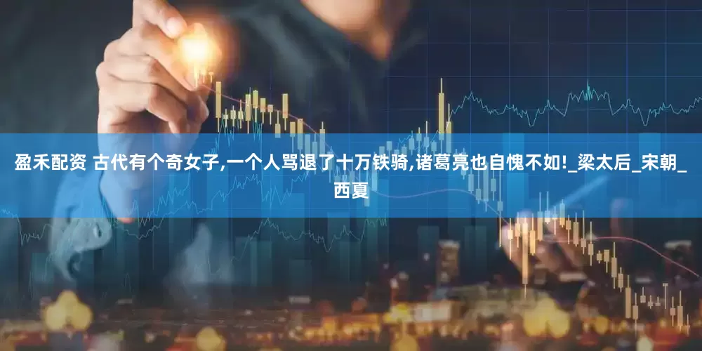 盈禾配资 古代有个奇女子,一个人骂退了十万铁骑,诸葛亮也自愧不如!_梁太后_宋朝_西夏