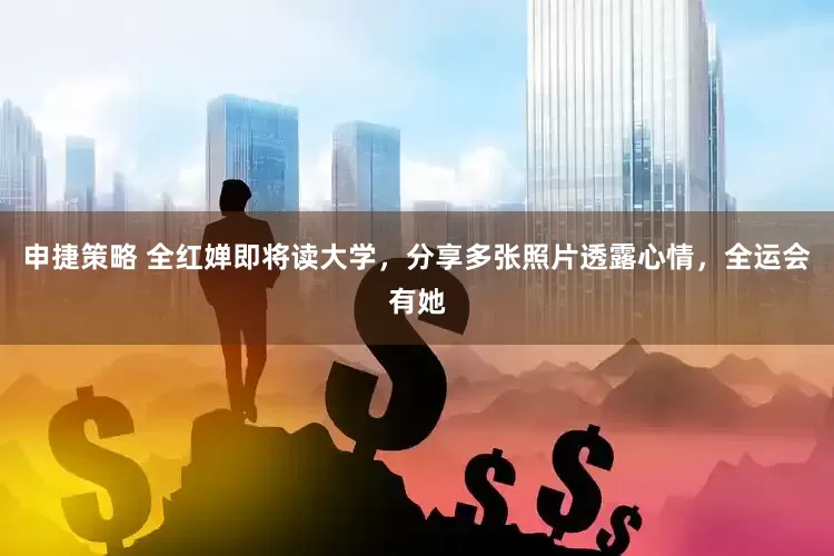 申捷策略 全红婵即将读大学，分享多张照片透露心情，全运会有她
